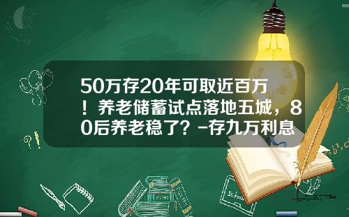 50万存20年可取近百万！养老储蓄试点落地五城，80后养老稳了？-存九万利息多少钱