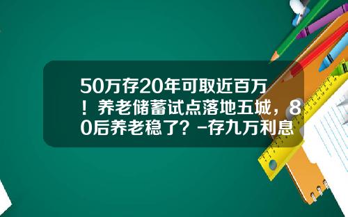 50万存20年可取近百万！养老储蓄试点落地五城，80后养老稳了？-存九万利息多少钱