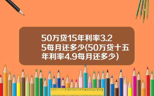 50万贷15年利率3.25每月还多少(50万贷十五年利率4.9每月还多少)