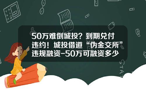 50万难倒城投？到期兑付违约！城投借道“伪金交所”违规融资-50万可融资多少