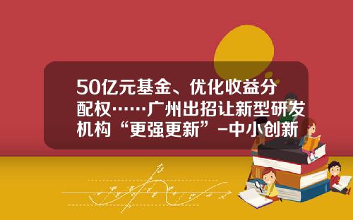 50亿元基金、优化收益分配权……广州出招让新型研发机构“更强更新”-中小创新基金