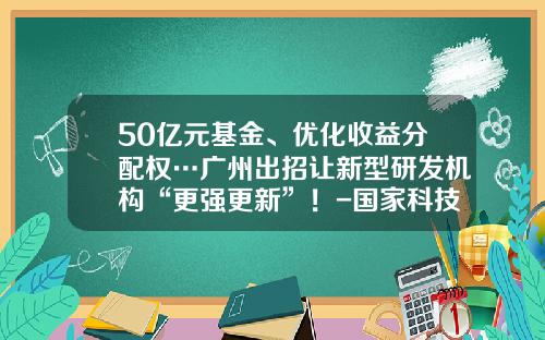50亿元基金、优化收益分配权…广州出招让新型研发机构“更强更新”！-国家科技成果转化引导基金