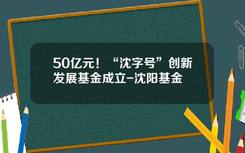 50亿元！“沈字号”创新发展基金成立-沈阳基金