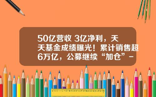 50亿营收+3亿净利，天天基金成绩曝光！累计销售超6万亿，公募继续“加仓”-天天基金软件