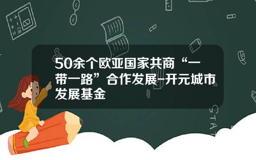 50余个欧亚国家共商“一带一路”合作发展-开元城市发展基金