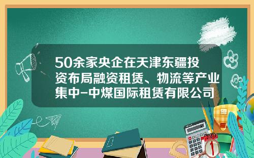 50余家央企在天津东疆投资布局融资租赁、物流等产业集中-中煤国际租赁有限公司怎么样