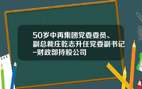 50岁中再集团党委委员、副总裁庄乾志升任党委副书记-财政部持股公司