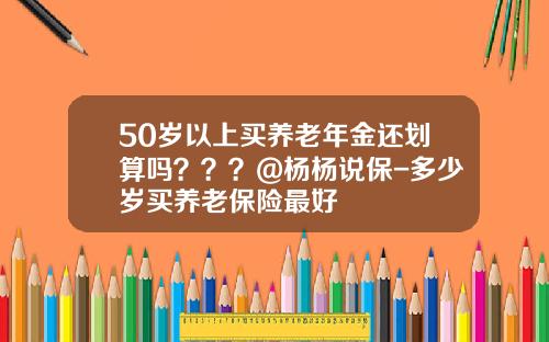 50岁以上买养老年金还划算吗？？？@杨杨说保-多少岁买养老保险最好