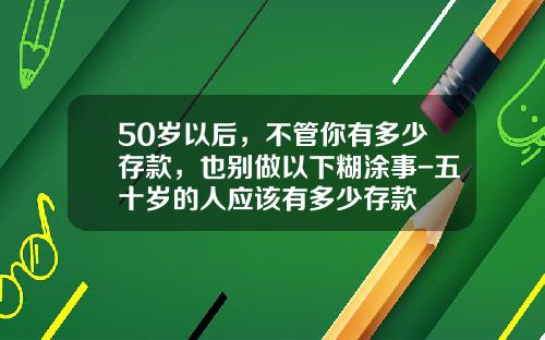 50岁以后，不管你有多少存款，也别做以下糊涂事-五十岁的人应该有多少存款