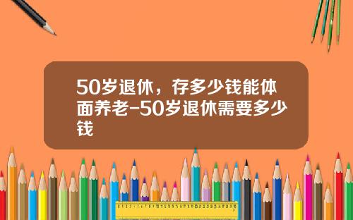 50岁退休，存多少钱能体面养老-50岁退休需要多少钱