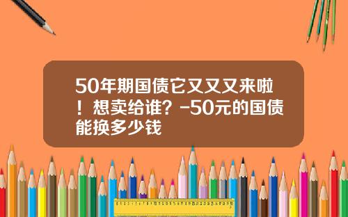 50年期国债它又又又来啦！想卖给谁？-50元的国债能换多少钱