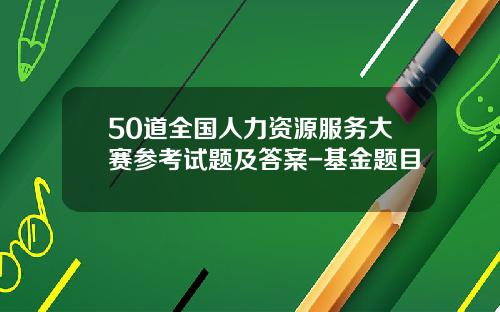 50道全国人力资源服务大赛参考试题及答案-基金题目