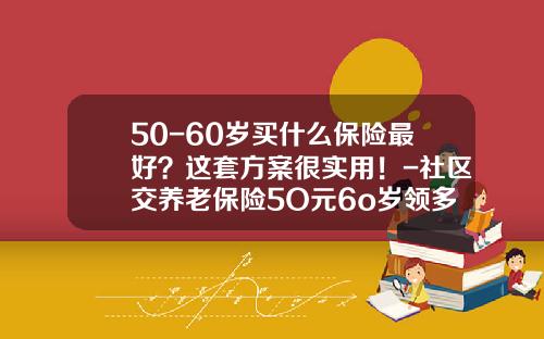 50-60岁买什么保险最好？这套方案很实用！-社区交养老保险5O元6o岁领多少