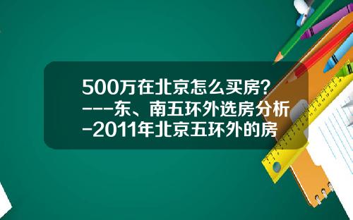 500万在北京怎么买房？---东、南五环外选房分析-2011年北京五环外的房价大概多少