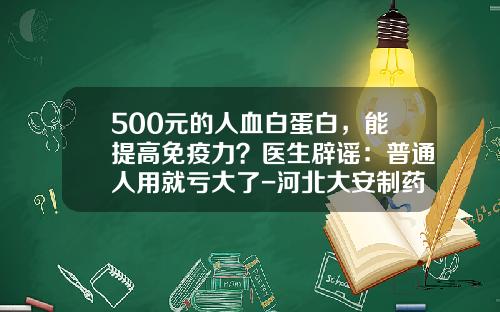 500元的人血白蛋白，能提高免疫力？医生辟谣：普通人用就亏大了-河北大安制药人血白蛋白多少钱