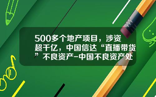 500多个地产项目，涉资超千亿，中国信达“直播带货”不良资产-中国不良资产处理公司