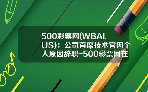 500彩票网(WBAI.US)：公司首席技术官因个人原因辞职-500彩票网在北京分公司