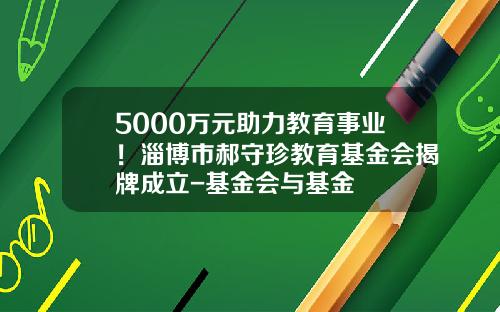 5000万元助力教育事业！淄博市郝守珍教育基金会揭牌成立-基金会与基金