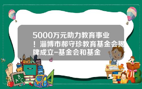 5000万元助力教育事业！淄博市郝守珍教育基金会揭牌成立-基金会和基金