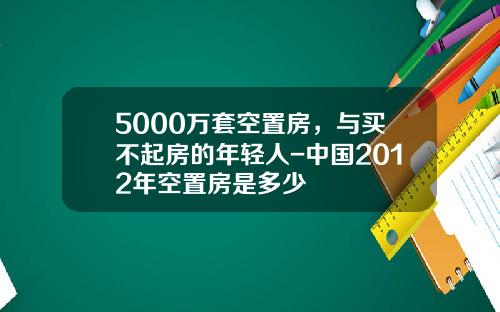 5000万套空置房，与买不起房的年轻人-中国2012年空置房是多少