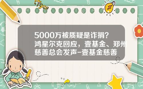 5000万被质疑是诈捐？鸿星尔克回应，壹基金、郑州慈善总会发声-壹基金慈善