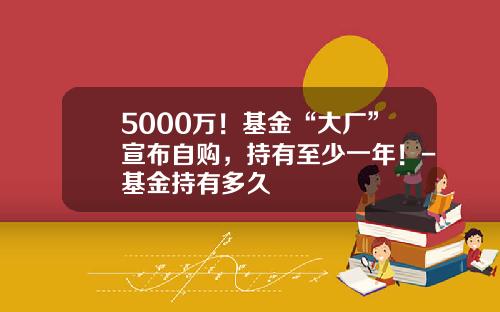 5000万！基金“大厂”宣布自购，持有至少一年！-基金持有多久