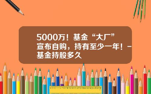 5000万！基金“大厂”宣布自购，持有至少一年！-基金持股多久