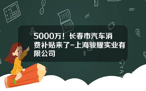5000万！长春市汽车消费补贴来了-上海骏耀实业有限公司