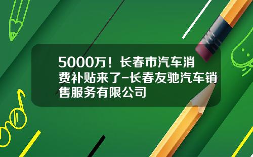 5000万！长春市汽车消费补贴来了-长春友驰汽车销售服务有限公司
