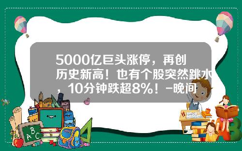 5000亿巨头涨停，再创历史新高！也有个股突然跳水，10分钟跌超8%！-晚间股票资讯新闻