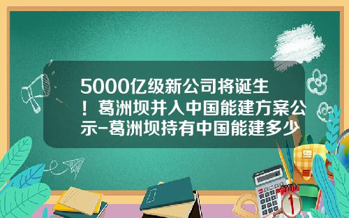 5000亿级新公司将诞生！葛洲坝并入中国能建方案公示-葛洲坝持有中国能建多少股份
