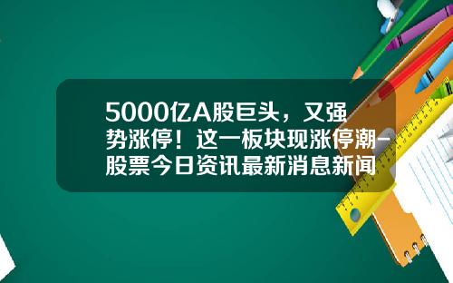 5000亿A股巨头，又强势涨停！这一板块现涨停潮-股票今日资讯最新消息新闻