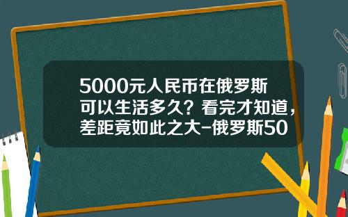5000元人民币在俄罗斯可以生活多久？看完才知道，差距竟如此之大-俄罗斯50卢布现在值多少钱