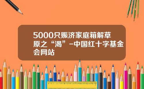 5000只赈济家庭箱解草原之“渴”-中国红十字基金会网站