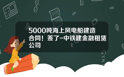 5000吨海上风电船建造合同！签了-中铁建金融租赁公司