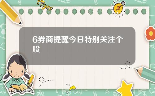 6券商提醒今日特别关注个股