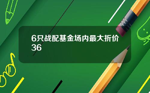 6只战配基金场内最大折价36