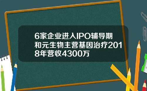 6家企业进入IPO辅导期和元生物主营基因治疗2018年营收4300万