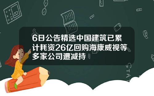 6日公告精选中国建筑已累计耗资26亿回购海康威视等多家公司遭减持