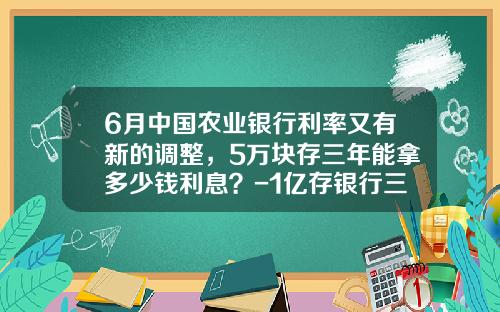 6月中国农业银行利率又有新的调整，5万块存三年能拿多少钱利息？-1亿存银行三年多少钱