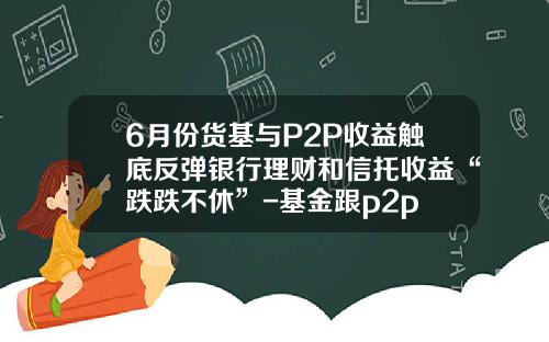 6月份货基与P2P收益触底反弹银行理财和信托收益“跌跌不休”-基金跟p2p