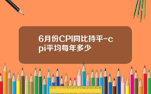 6月份CPI同比持平-cpi平均每年多少