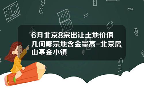 6月北京8宗出让土地价值几何哪宗地含金量高-北京房山基金小镇