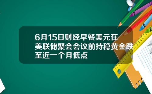 6月15日财经早餐美元在美联储聚会会议前持稳黄金跌至近一个月低点