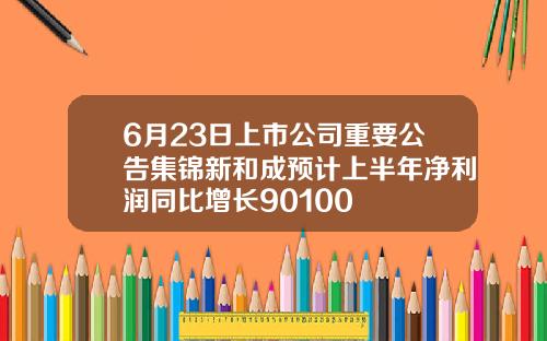 6月23日上市公司重要公告集锦新和成预计上半年净利润同比增长90100
