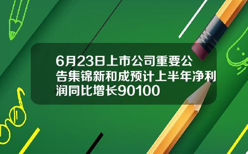 6月23日上市公司重要公告集锦新和成预计上半年净利润同比增长90100