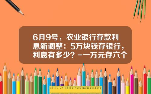 6月9号，农业银行存款利息新调整：5万块钱存银行，利息有多少？-一万元存六个月定期利息是多少