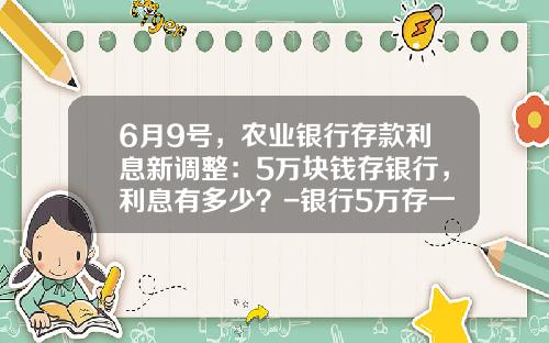6月9号，农业银行存款利息新调整：5万块钱存银行，利息有多少？-银行5万存一年多少利息