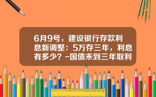 6月9号，建设银行存款利息新调整：5万存三年，利息有多少？-国债未到三年取利息多少