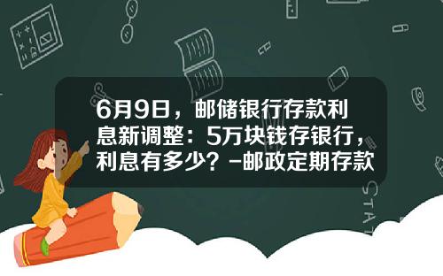 6月9日，邮储银行存款利息新调整：5万块钱存银行，利息有多少？-邮政定期存款5万是多少